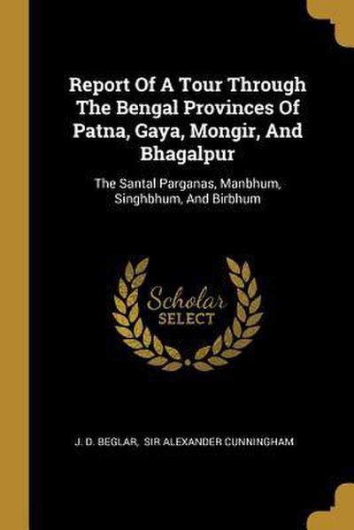 Report Of A Tour Through The Bengal Provinces Of Patna, Gaya, Mongir, And Bhagalpur: The Santal Parganas, Manbhum, Singhbhum, And Birbhum