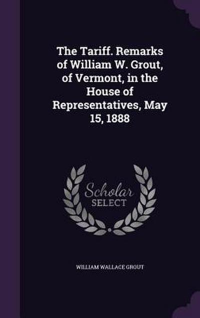 The Tariff. Remarks of William W. Grout, of Vermont, in the House of Representatives, May 15, 1888