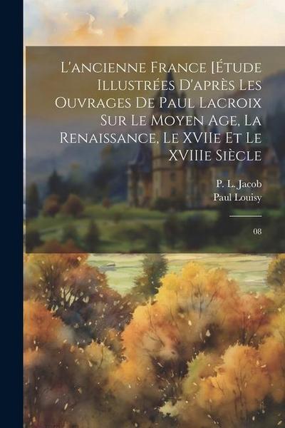 L’ancienne France [Étude illustrées d’après les ouvrages de Paul Lacroix sur le Moyen Age, la Renaissance, le XVIIe et le XVIIIe siècle