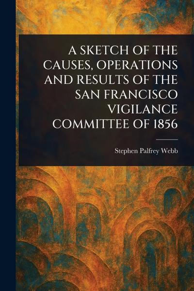 A Sketch of the Causes, Operations and Results of the San Francisco Vigilance Committee of 1856