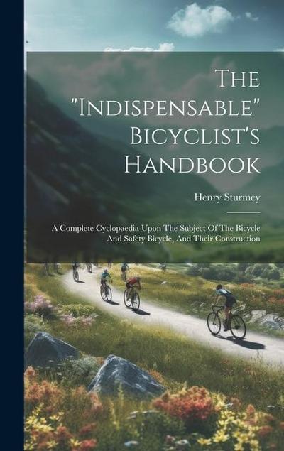 The "indispensable" Bicyclist’s Handbook: A Complete Cyclopaedia Upon The Subject Of The Bicycle And Safety Bicycle, And Their Construction