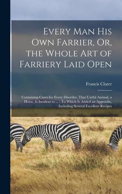 Every Man His Own Farrier, Or, the Whole Art of Farriery Laid Open: Containing Cures for Every Disorder, That Useful Animal, a Horse, Is Incident to .