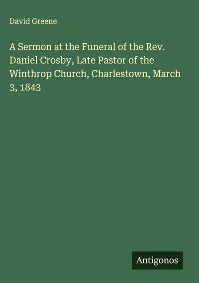 A Sermon at the Funeral of the Rev. Daniel Crosby, Late Pastor of the Winthrop Church, Charlestown, March 3, 1843