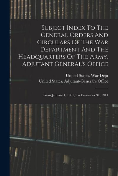 Subject Index To The General Orders And Circulars Of The War Department And The Headquarters Of The Army, Adjutant General’s Office: From January 1, 1