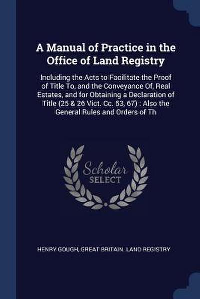 A Manual of Practice in the Office of Land Registry: Including the Acts to Facilitate the Proof of Title To, and the Conveyance Of, Real Estates, and