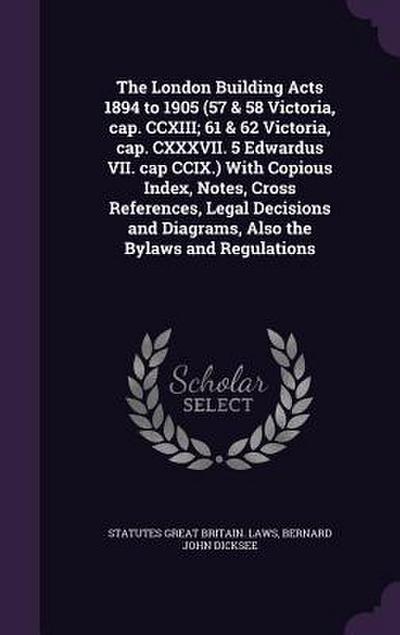 The London Building Acts 1894 to 1905 (57 & 58 Victoria, cap. CCXIII; 61 & 62 Victoria, cap. CXXXVII. 5 Edwardus VII. cap CCIX.) With Copious Index, Notes, Cross References, Legal Decisions and Diagrams, Also the Bylaws and Regulations