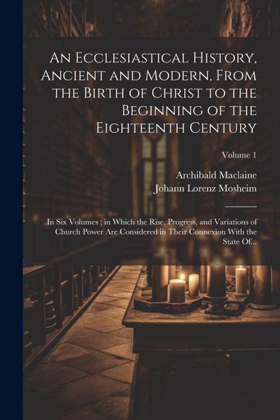 An Ecclesiastical History, Ancient and Modern, From the Birth of Christ to the Beginning of the Eighteenth Century: In Six Volumes; in Which the Rise