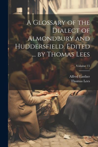 A Glossary of the Dialect of Almondbury and Huddersfield. Edited ... by Thomas Lees; Volume 15