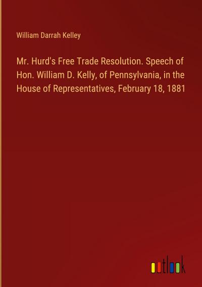 Mr. Hurd’s Free Trade Resolution. Speech of Hon. William D. Kelly, of Pennsylvania, in the House of Representatives, February 18, 1881