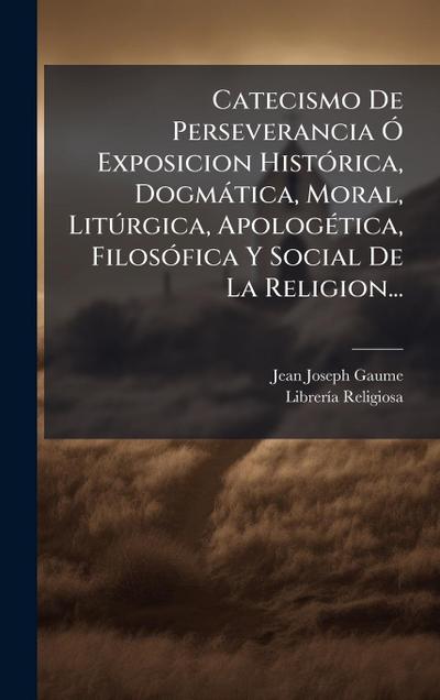 Catecismo De Perseverancia Ã" Exposicion HistÃ3rica, Dogmàtica, Moral, LitÃ°rgica, ApologÃ(c)tica, FilosÃ3fica Y Social De La Religion...