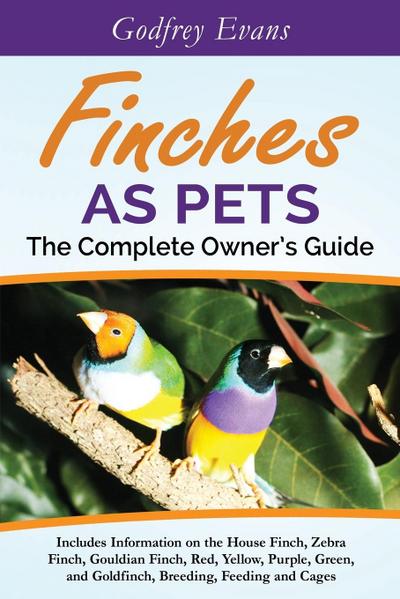 Finches as Pets. The Complete Owner’s Guide. Includes Information on the House Finch, Zebra Finch, Gouldian Finch, Red, Yellow, Purple, Green and Goldfinch, Breeding, Feeding and Cages