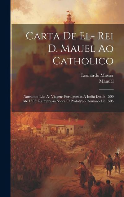 Carta De El- Rei D. Mauel Ao Catholico: Narrando-Lhe As Viagens Portuguezas Á India Desde 1500 Até 1505; Reimpressa Sobre O Prototypo Romano De 1505