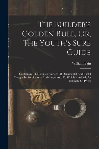 The Builder’s Golden Rule, Or, The Youth’s Sure Guide: Containing The Greatest Variety Of Ornamental And Useful Designs In Architecture And Carpentry: