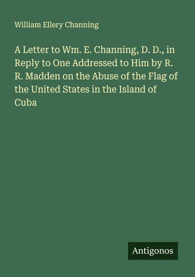 A Letter to Wm. E. Channing, D. D., in Reply to One Addressed to Him by R. R. Madden on the Abuse of the Flag of the United States in the Island of Cuba