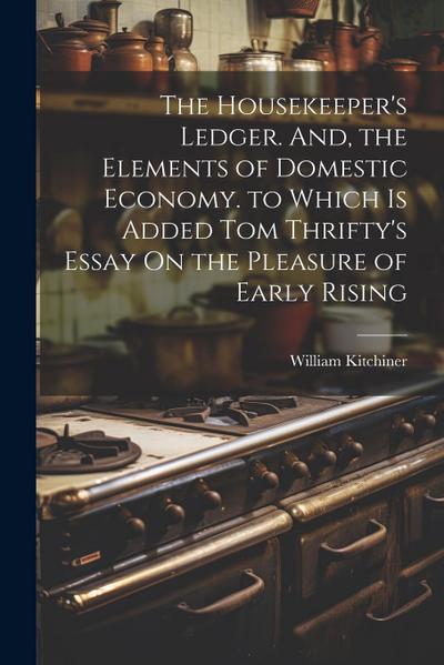 The Housekeeper’s Ledger. And, the Elements of Domestic Economy. to Which Is Added Tom Thrifty’s Essay On the Pleasure of Early Rising