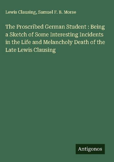 The Proscribed German Student : Being a Sketch of Some Interesting Incidents in the Life and Melancholy Death of the Late Lewis Clausing