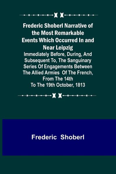 Frederic Shoberl Narrative of the Most Remarkable Events Which Occurred In and Near Leipzig; Immediately Before, During, And Subsequent To, The Sanguinary Series Of Engagements Between The Allied Armies Of The French, From The 14th To The 19th October, 18
