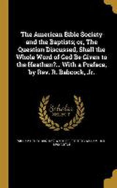 The American Bible Society and the Baptists; or, The Question Discussed, Shall the Whole Word of God Be Given to the Heathen?... With a Preface, by Rev. R. Babcock, Jr.