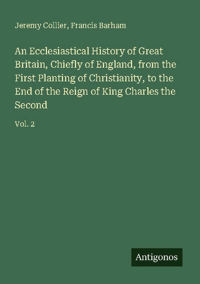 An Ecclesiastical History of Great Britain, Chiefly of England, from the First Planting of Christianity, to the End of the Reign of King Charles the Second