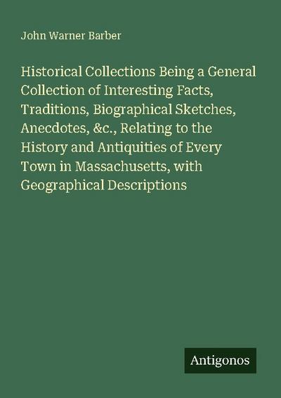 Historical Collections Being a General Collection of Interesting Facts, Traditions, Biographical Sketches, Anecdotes, &c., Relating to the History and Antiquities of Every Town in Massachusetts, with Geographical Descriptions