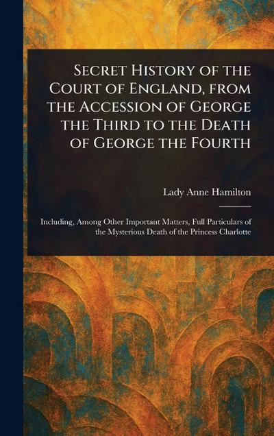 Secret History of the Court of England, From the Accession of George the Third to the Death of George the Fourth