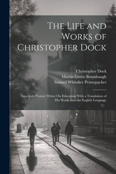 The Life and Works of Christopher Dock: America’s Pioneer Writer On Education With a Translation of His Works Into the English Language