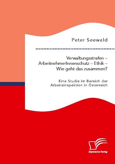 Verwaltungsstrafen - ArbeitnehmerInnenschutz - Ethik - Wie geht das zusammen? Eine Studie im Bereich der Arbeitsinspektion in Österreich