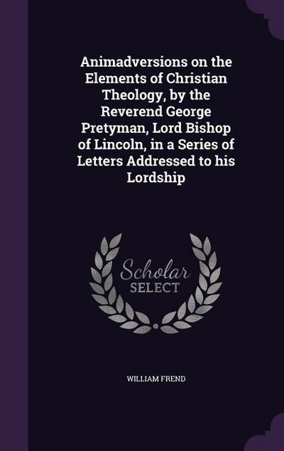 Animadversions on the Elements of Christian Theology, by the Reverend George Pretyman, Lord Bishop of Lincoln, in a Series of Letters Addressed to his Lordship