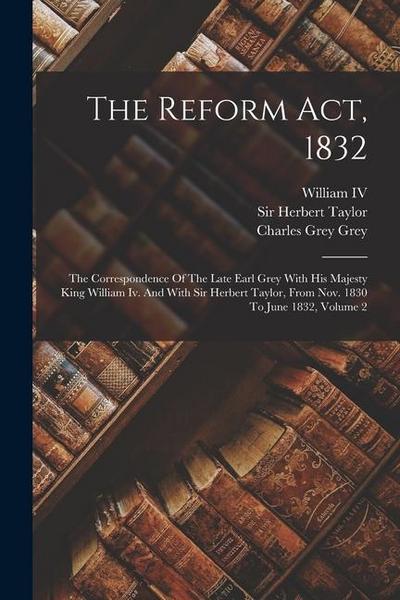 The Reform Act, 1832: The Correspondence Of The Late Earl Grey With His Majesty King William Iv. And With Sir Herbert Taylor, From Nov. 1830
