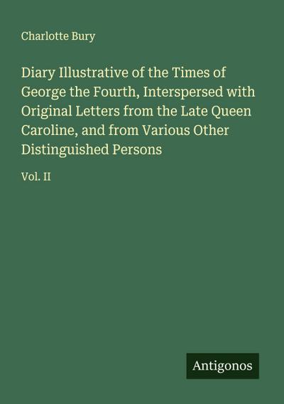 Diary Illustrative of the Times of George the Fourth, Interspersed with Original Letters from the Late Queen Caroline, and from Various Other Distinguished Persons