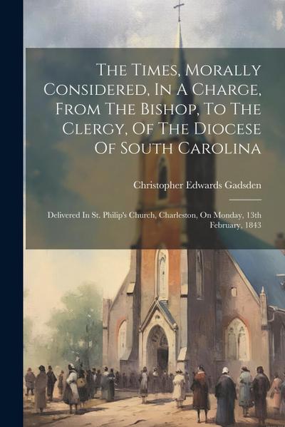 The Times, Morally Considered, In A Charge, From The Bishop, To The Clergy, Of The Diocese Of South Carolina: Delivered In St. Philip’s Church, Charle
