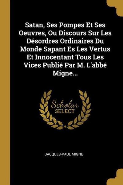 Satan, Ses Pompes Et Ses Oeuvres, Ou Discours Sur Les Désordres Ordinaires Du Monde Sapant Es Les Vertus Et Innocentant Tous Les Vices Publié Par M. L’abbé Migne...