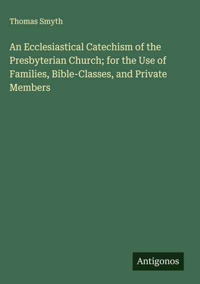 An Ecclesiastical Catechism of the Presbyterian Church; for the Use of Families, Bible-Classes, and Private Members