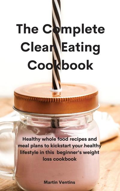 The Complete Clean Eating Cookbook: Healthy whole food recipes and meal plans to kickstart your healthy lifestyle in this beginner’s weight loss cookb