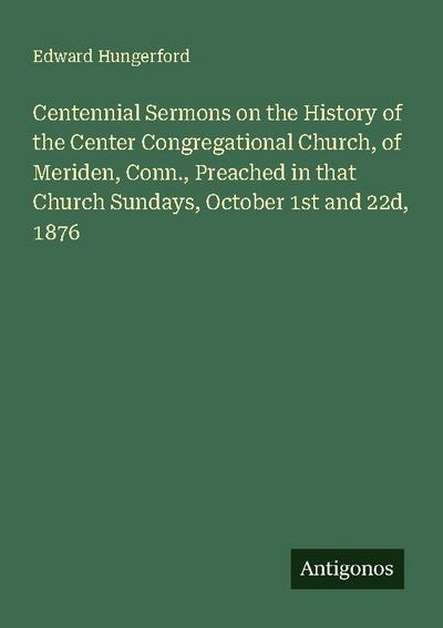 Centennial Sermons on the History of the Center Congregational Church, of Meriden, Conn., Preached in that Church Sundays, October 1st and 22d, 1876