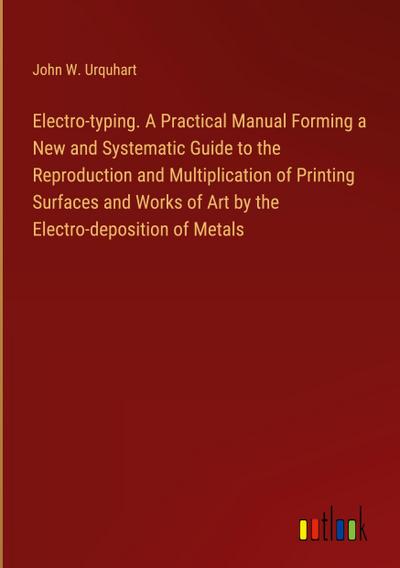 Electro-typing. A Practical Manual Forming a New and Systematic Guide to the Reproduction and Multiplication of Printing Surfaces and Works of Art by the Electro-deposition of Metals