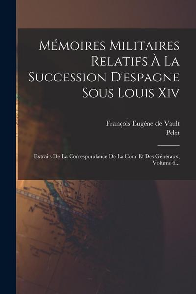 Mémoires Militaires Relatifs À La Succession D’espagne Sous Louis Xiv: Extraits De La Correspondance De La Cour Et Des Généraux, Volume 6...