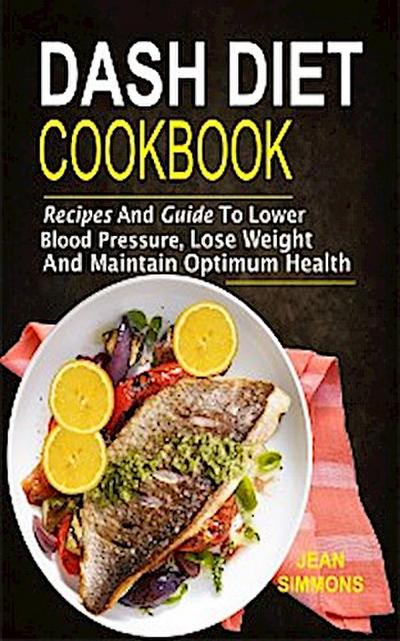 Dash Diet Cookbook: Recipes And Guide To Lower Blood Pressure, Lose Weight And Maintain Optimum Health