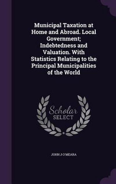 Municipal Taxation at Home and Abroad. Local Government; Indebtedness and Valuation. With Statistics Relating to the Principal Municipalities of the World