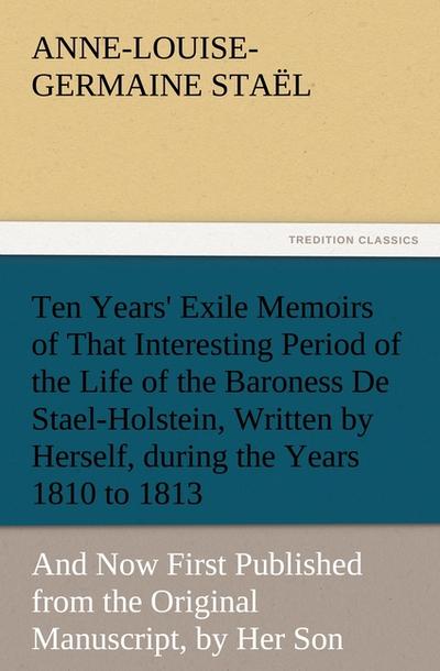 Ten Years’ Exile Memoirs of That Interesting Period of the Life of the Baroness De Stael-Holstein, Written by Herself, during the Years 1810, 1811, 1812, and 1813, and Now First Published from the Original Manuscript, by Her Son.