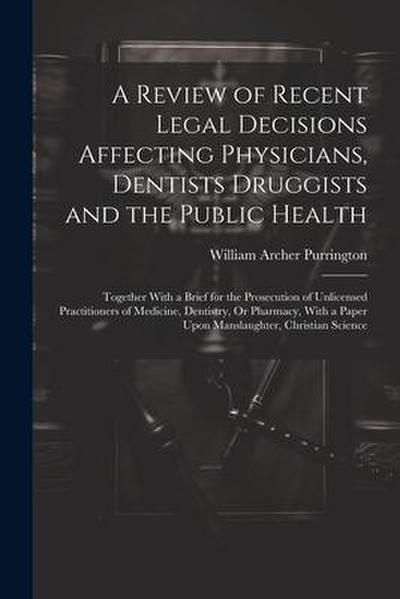A Review of Recent Legal Decisions Affecting Physicians, Dentists Druggists and the Public Health: Together With a Brief for the Prosecution of Unlice
