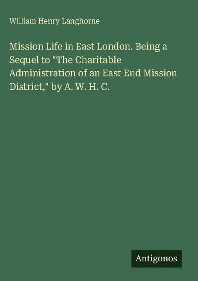 Mission Life in East London. Being a Sequel to "The Charitable Administration of an East End Mission District," by A. W. H. C.