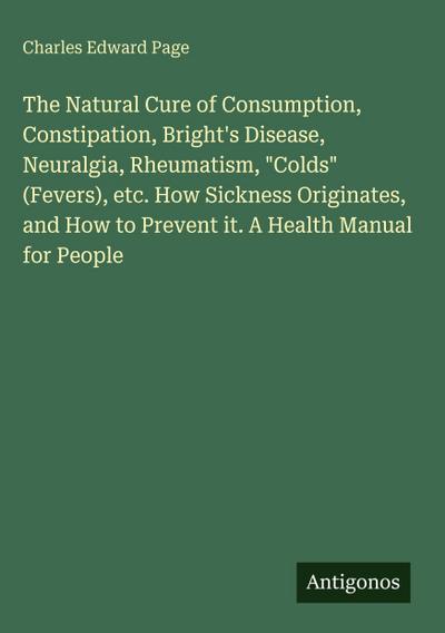 The Natural Cure of Consumption, Constipation, Bright’s Disease, Neuralgia, Rheumatism, "Colds" (Fevers), etc. How Sickness Originates, and How to Prevent it. A Health Manual for People