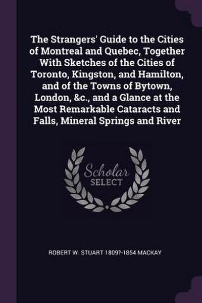 The Strangers’ Guide to the Cities of Montreal and Quebec, Together With Sketches of the Cities of Toronto, Kingston, and Hamilton, and of the Towns of Bytown, London, &c., and a Glance at the Most Remarkable Cataracts and Falls, Mineral Springs and River