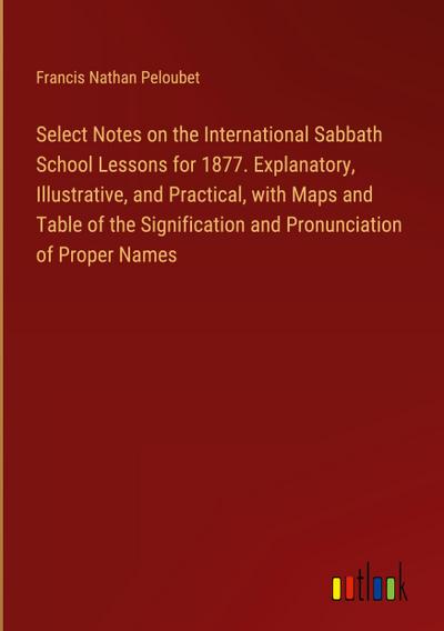 Select Notes on the International Sabbath School Lessons for 1877. Explanatory, Illustrative, and Practical, with Maps and Table of the Signification and Pronunciation of Proper Names