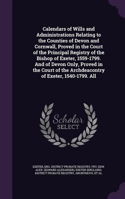 Calendars of Wills and Administrations Relating to the Counties of Devon and Cornwall, Proved in the Court of the Principal Registry of the Bishop of Exeter, 1559-1799. And of Devon Only, Proved in the Court of the Archdeacontry of Exeter, 1540-1799. All