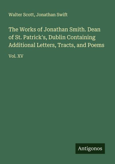 The Works of Jonathan Smith. Dean of St. Patrick’s, Dublin Containing Additional Letters, Tracts, and Poems