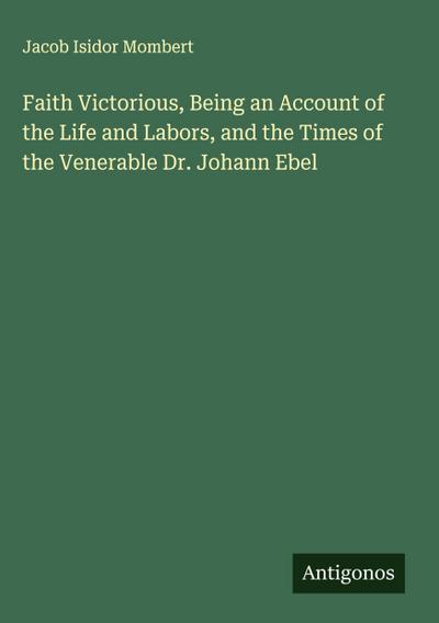 Faith Victorious, Being an Account of the Life and Labors, and the Times of the Venerable Dr. Johann Ebel