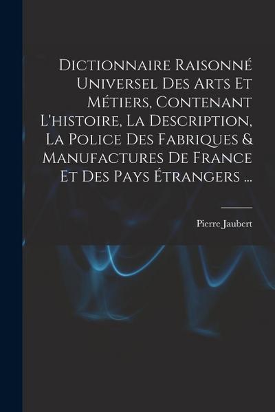 Dictionnaire Raisonné Universel Des Arts Et Métiers, Contenant L’histoire, La Description, La Police Des Fabriques & Manufactures De France Et Des Pay