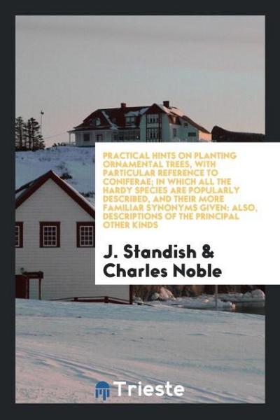 Practical Hints on Planting Ornamental Trees, with Particular Reference to Coniferae; In Which All the Hardy Species Are Popularly Described, and Their More Familiar Synonyms Given